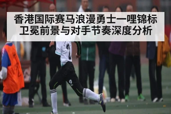 香港国际赛马浪漫勇士一哩锦标卫冕前景与对手节奏深度分析