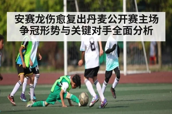 安赛龙伤愈复出丹麦公开赛主场争冠形势与关键对手全面分析