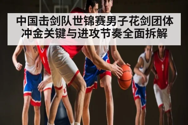 中国击剑队世锦赛男子花剑团体冲金关键与进攻节奏全面拆解